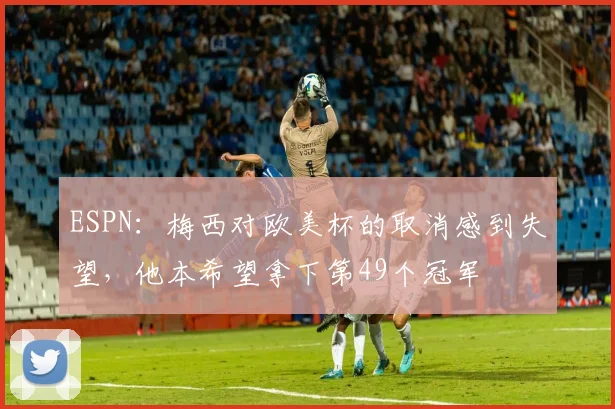 ESPN：梅西对欧美杯的取消感到失望，他本希望拿下第49个冠军