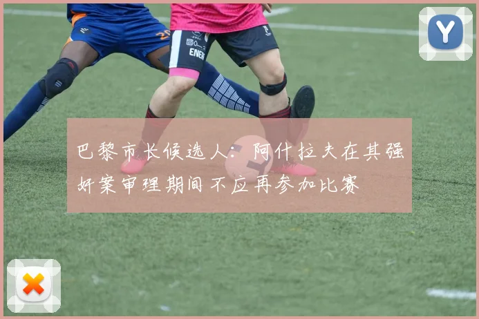 巴黎市长候选人：阿什拉夫在其强奸案审理期间不应再参加比赛