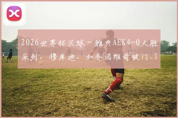 2026世界杯买球 - 雅典AEK4-0大胜采列，穆库迪、加齐诺维奇破门_1